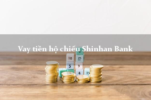 Vay tiền hộ chiếu Shinhan Bank Mới nhất