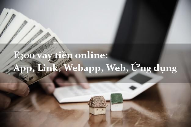 E300 vay tiền online: App, Link, Webapp, Web, Ứng dụng hỗ trợ nợ xấu