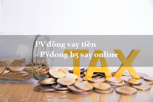 PV đồng vay tiền - PVdong h5 vay online siêu tốc 24/7